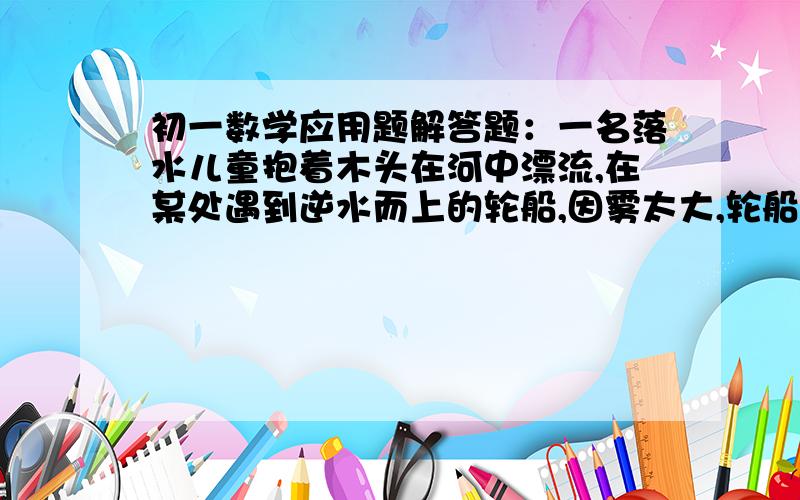 初一数学应用题解答题：一名落水儿童抱着木头在河中漂流,在某处遇到逆水而上的轮船,因雾太大,轮船上的人未发现小孩.1小时后