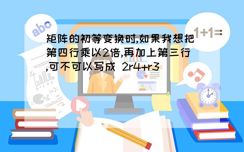 矩阵的初等变换时,如果我想把第四行乘以2倍,再加上第三行,可不可以写成 2r4+r3