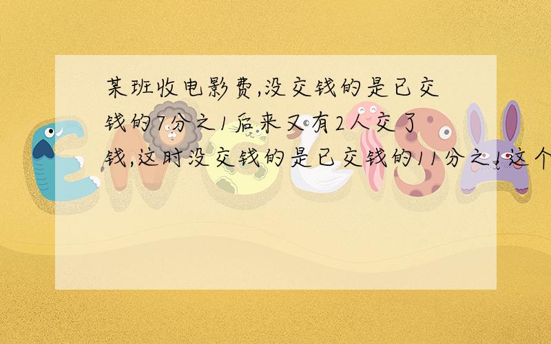 某班收电影费,没交钱的是已交钱的7分之1后来又有2人交了钱,这时没交钱的是已交钱的11分之1这个班共有多少