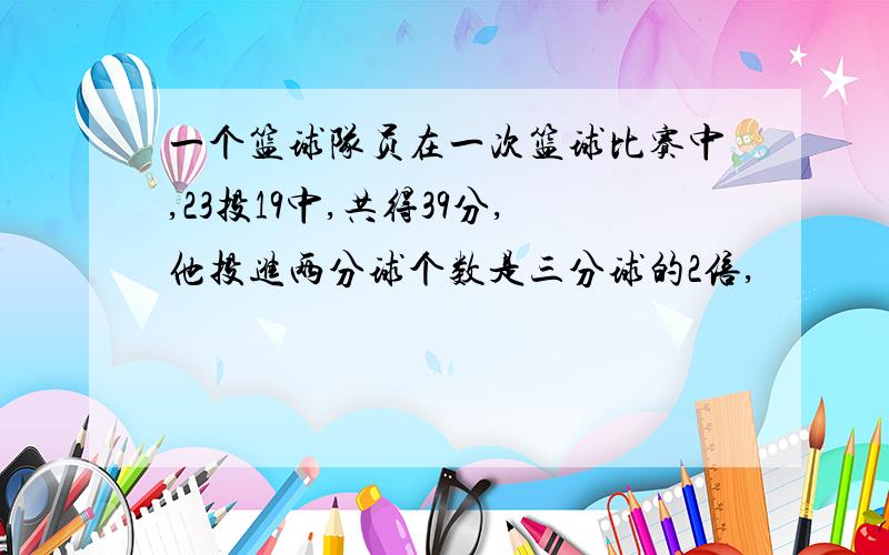 一个篮球队员在一次篮球比赛中,23投19中,共得39分,他投进两分球个数是三分球的2倍,