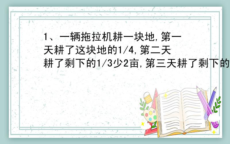 1、一辆拖拉机耕一块地,第一天耕了这块地的1/4,第二天耕了剩下的1/3少2亩,第三天耕了剩下的1/2多1亩,