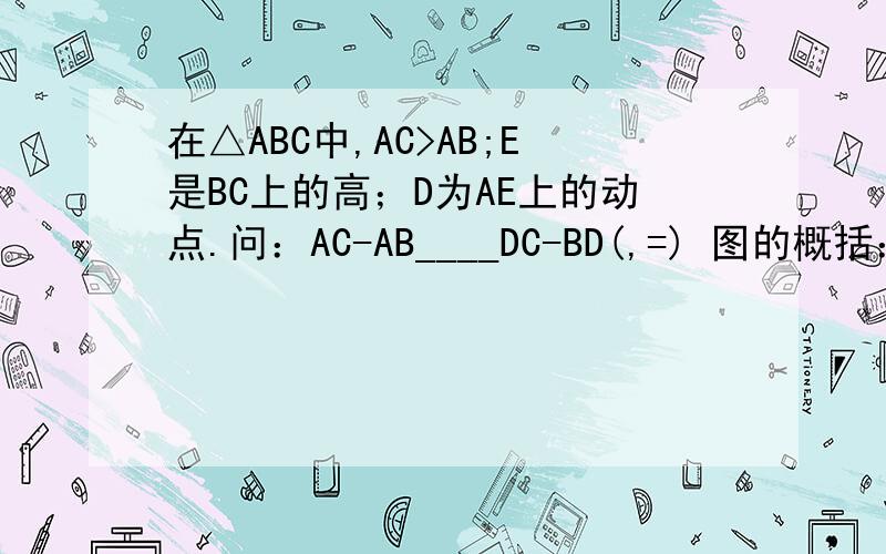 在△ABC中,AC>AB;E是BC上的高；D为AE上的动点.问：AC-AB____DC-BD(,=) 图的概括：（是一个