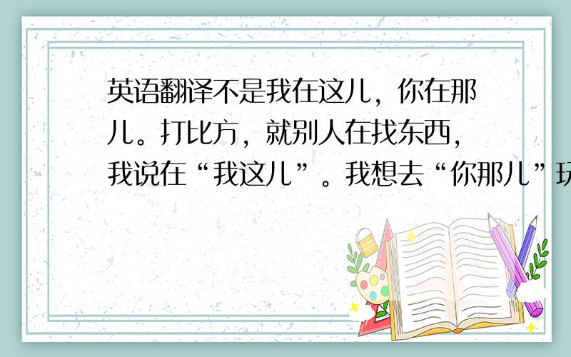 英语翻译不是我在这儿，你在那儿。打比方，就别人在找东西，我说在“我这儿”。我想去“你那儿”玩。