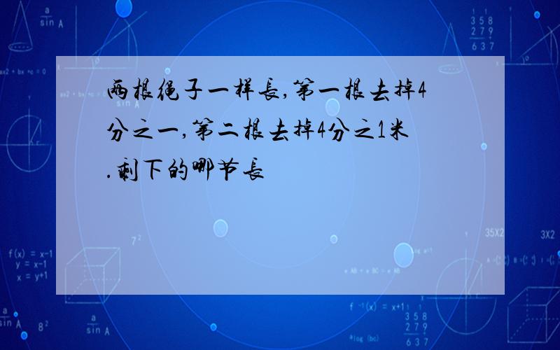 两根绳子一样长,第一根去掉4分之一,第二根去掉4分之1米.剩下的哪节长