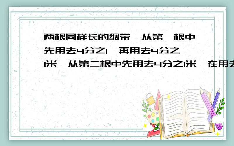 两根同样长的绸带,从第一根中先用去4分之1,再用去4分之1米,从第二根中先用去4分之1米,在用去剩下的4分