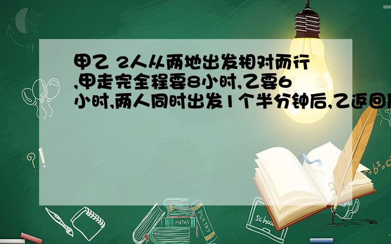 甲乙 2人从两地出发相对而行,甲走完全程要8小时,乙要6小时,两人同时出发1个半分钟后,乙返回原地,