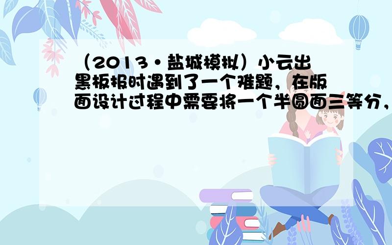 （2013•盐城模拟）小云出黑板报时遇到了一个难题，在版面设计过程中需要将一个半圆面三等分，请帮她设计一个合理的等分方案