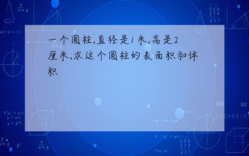 一个圆柱,直径是1米,高是2厘米,求这个圆柱的表面积和体积