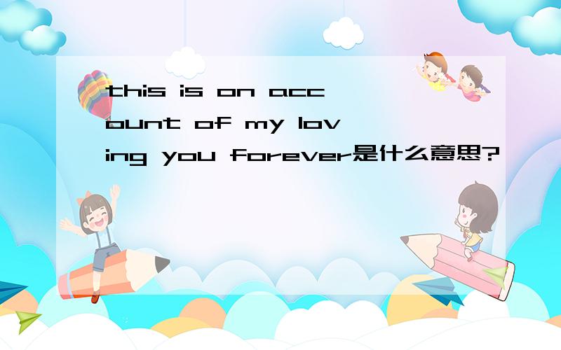 this is on account of my loving you forever是什么意思?