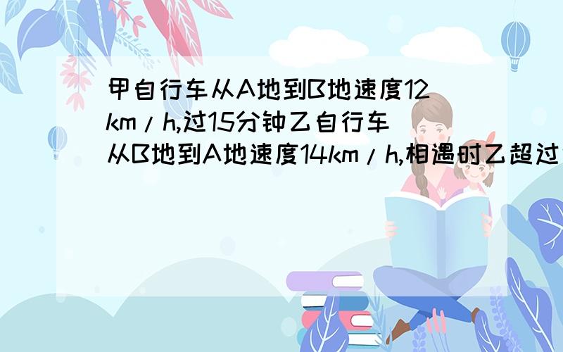 甲自行车从A地到B地速度12km/h,过15分钟乙自行车从B地到A地速度14km/h,相遇时乙超过中点1.5km,求AB