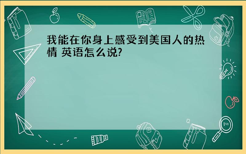 我能在你身上感受到美国人的热情 英语怎么说?