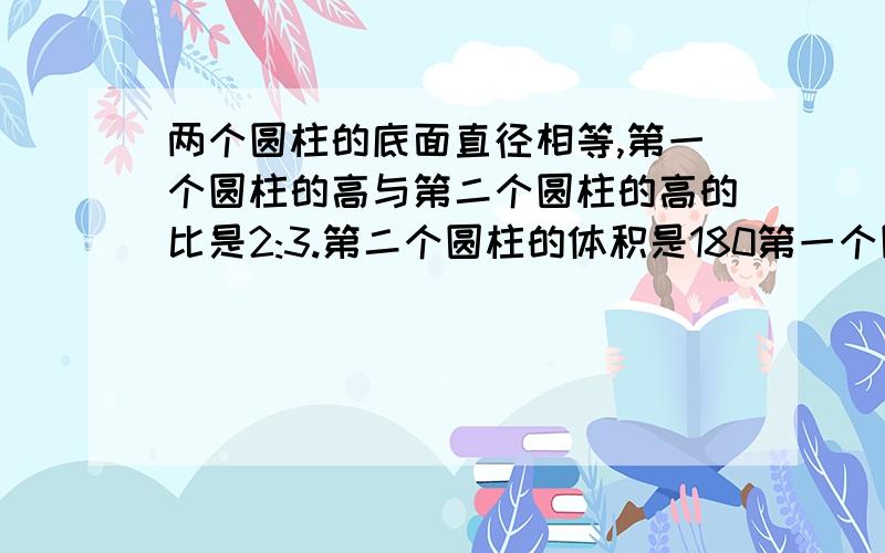 两个圆柱的底面直径相等,第一个圆柱的高与第二个圆柱的高的比是2:3.第二个圆柱的体积是180第一个圆柱的