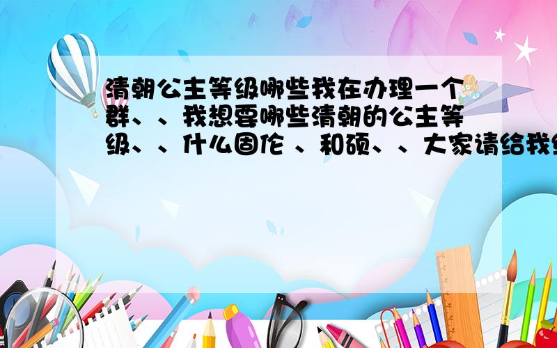 清朝公主等级哪些我在办理一个群、、我想要哪些清朝的公主等级、、什么固伦 、和硕、、大家请给我编好、、就是等级加上封号名字