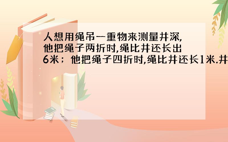 人想用绳吊一重物来测量井深,他把绳子两折时,绳比井还长出6米；他把绳子四折时,绳比井还长1米.井多深