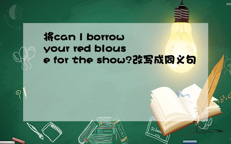 将can l borrow your red blouse for the show?改写成同义句