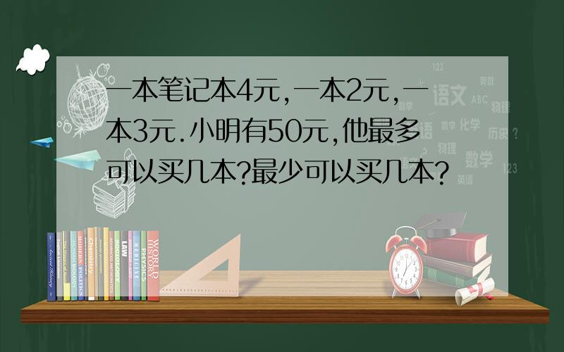 一本笔记本4元,一本2元,一本3元.小明有50元,他最多可以买几本?最少可以买几本?