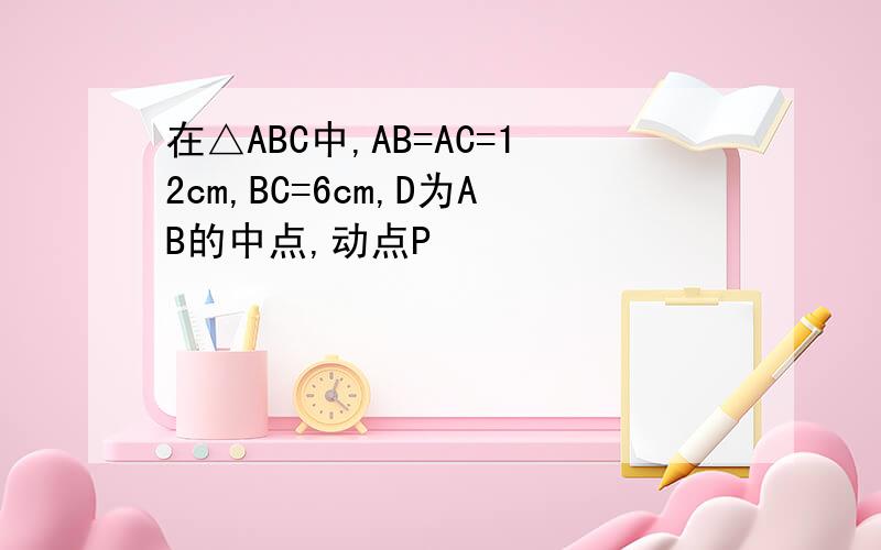 在△ABC中,AB=AC=12cm,BC=6cm,D为AB的中点,动点P