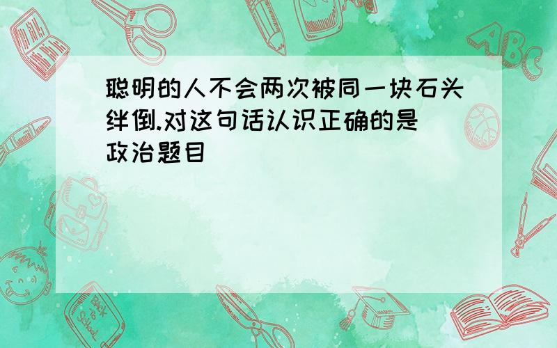 聪明的人不会两次被同一块石头绊倒.对这句话认识正确的是（政治题目）