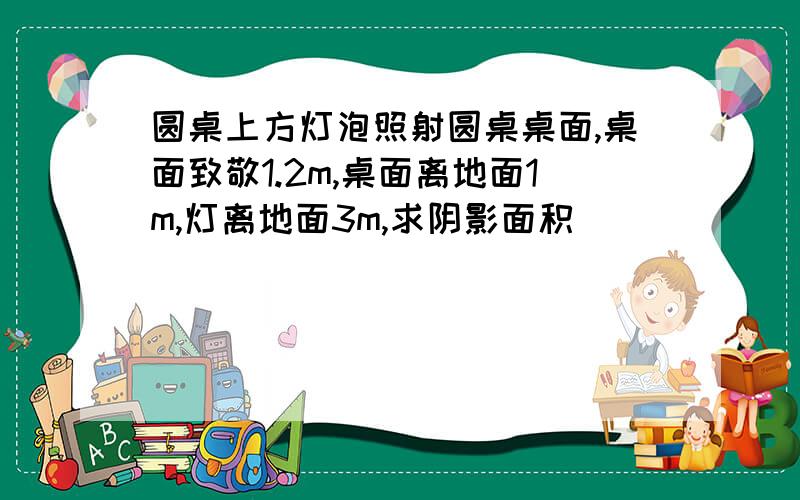 圆桌上方灯泡照射圆桌桌面,桌面致敬1.2m,桌面离地面1m,灯离地面3m,求阴影面积