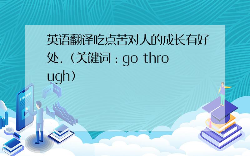 英语翻译吃点苦对人的成长有好处.（关键词：go through）