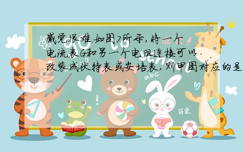 感觉很难.如图7所示,将一个电流表G和另一个电阻连接可以改装成伏特表或安培表,则甲图对应的是 表,要使它的量程加大,应使