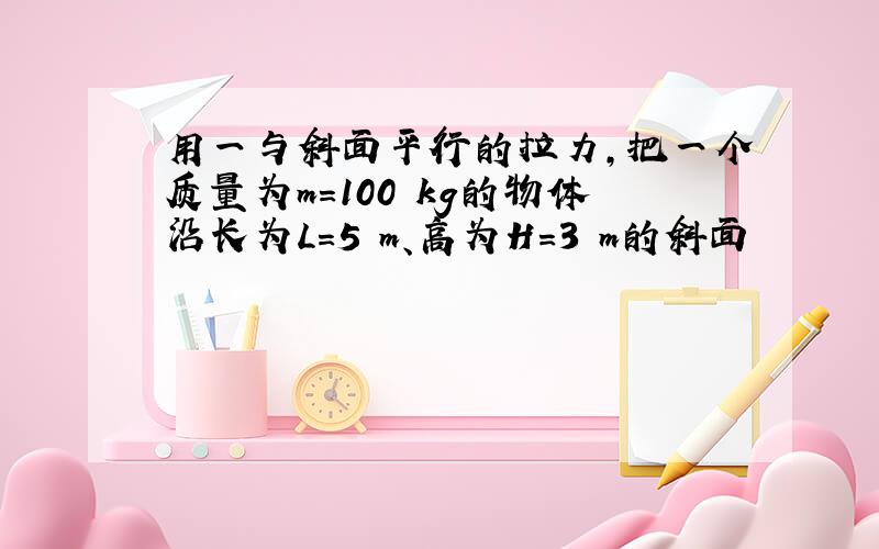 用一与斜面平行的拉力,把一个质量为m=100 kg的物体沿长为L=5 m、高为H=3 m的斜面