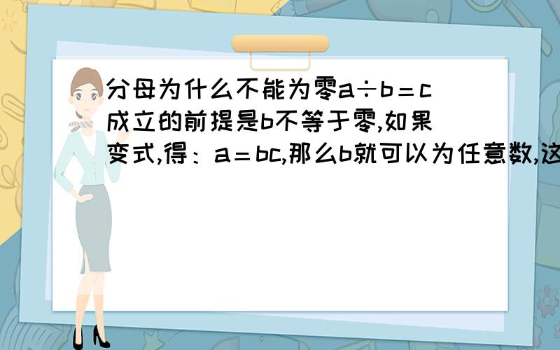 分母为什么不能为零a÷b＝c成立的前提是b不等于零,如果变式,得：a＝bc,那么b就可以为任意数,这时如果b为零,那么a