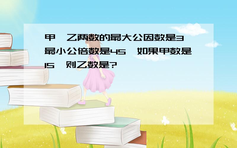 甲、乙两数的最大公因数是3,最小公倍数是45,如果甲数是15,则乙数是?