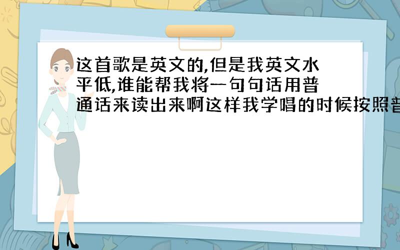 这首歌是英文的,但是我英文水平低,谁能帮我将一句句话用普通话来读出来啊这样我学唱的时候按照普通话来