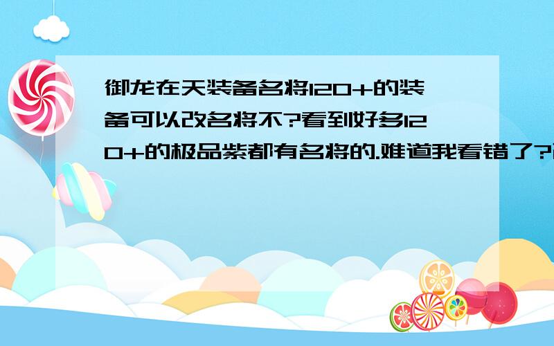 御龙在天装备名将120+的装备可以改名将不?看到好多120+的极品紫都有名将的.难道我看错了?改造符上不是说只能改造70