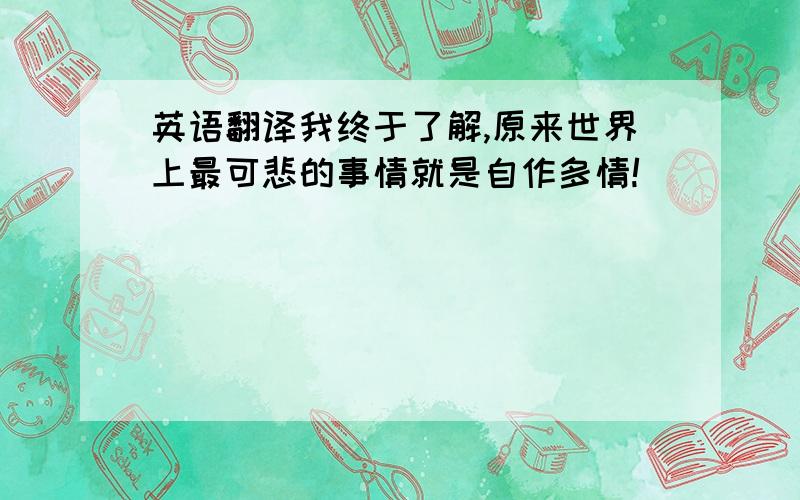 英语翻译我终于了解,原来世界上最可悲的事情就是自作多情!