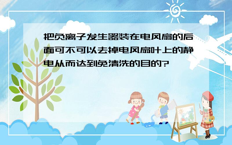 把负离子发生器装在电风扇的后面可不可以去掉电风扇叶上的静电从而达到免清洗的目的?