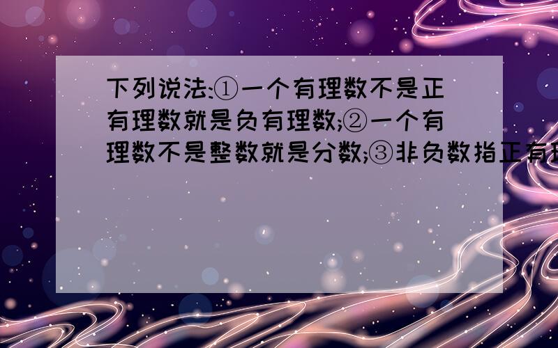 下列说法:①一个有理数不是正有理数就是负有理数;②一个有理数不是整数就是分数;③非负数指正有理数和0；④正数和负数合称有