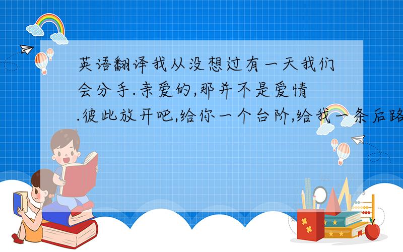 英语翻译我从没想过有一天我们会分手.亲爱的,那并不是爱情.彼此放开吧,给你一个台阶,给我一条后路.