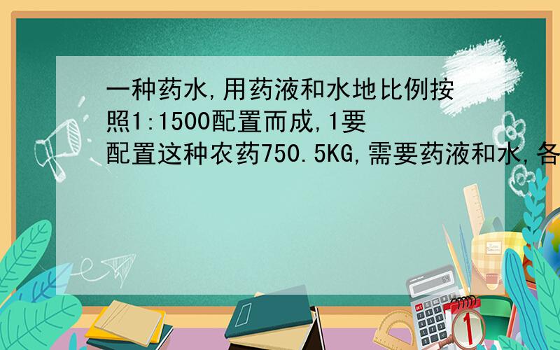 一种药水,用药液和水地比例按照1:1500配置而成,1要配置这种农药750.5KG,需要药液和水,各多少千克