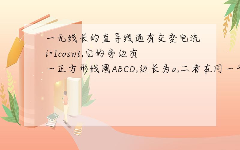 一无线长的直导线通有交变电流i=Icoswt,它的旁边有一正方形线圈ABCD,边长为a,二者在同一平面内,线圈一边平行于