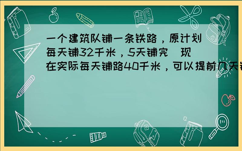 一个建筑队铺一条铁路，原计划每天铺32千米，5天铺完．现在实际每天铺路40千米，可以提前几天铺完？