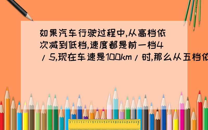 如果汽车行驶过程中,从高档依次减到低档,速度都是前一档4/5,现在车速是100km/时,那么从五档依次减到三