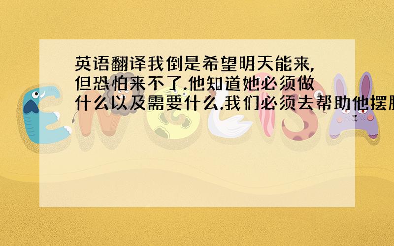 英语翻译我倒是希望明天能来,但恐怕来不了.他知道她必须做什么以及需要什么.我们必须去帮助他摆脱困境.