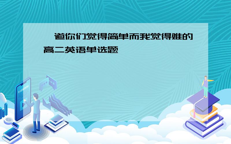 一道你们觉得简单而我觉得难的高二英语单选题