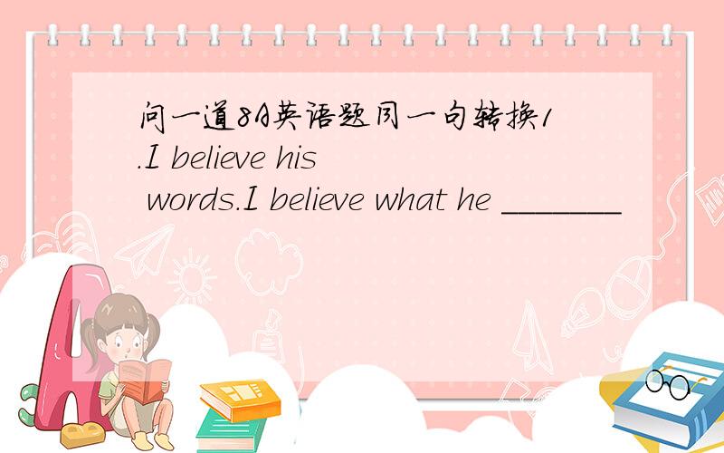 问一道8A英语题同一句转换1.I believe his words.I believe what he _______