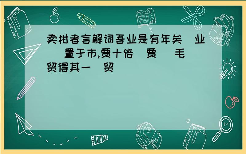 卖柑者言解词吾业是有年矣（业） 置于市,贾十倍（贾） 毛贸得其一（贸）