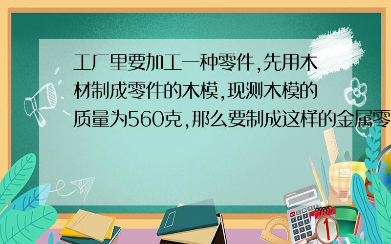 工厂里要加工一种零件,先用木材制成零件的木模,现测木模的质量为560克,那么要制成这样的金属零件20克需要几千克这样的金