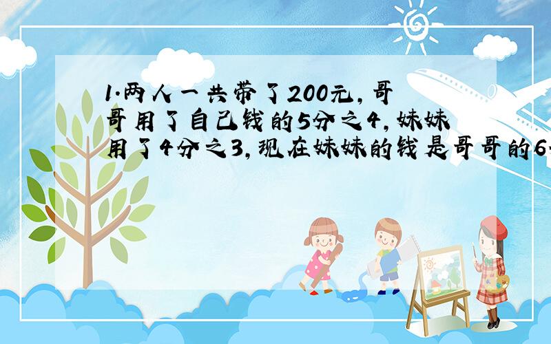 1.两人一共带了200元,哥哥用了自己钱的5分之4,妹妹用了4分之3,现在妹妹的钱是哥哥的6分之5,哥哥