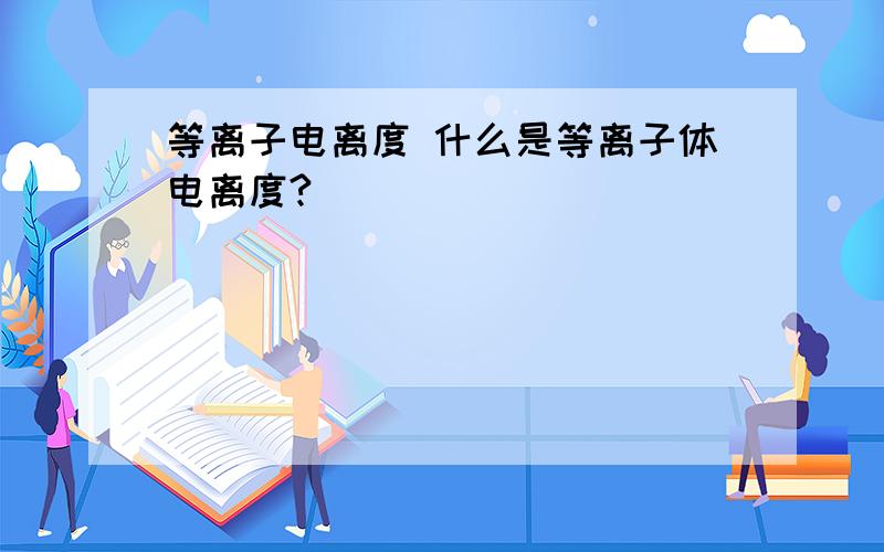 等离子电离度 什么是等离子体电离度?