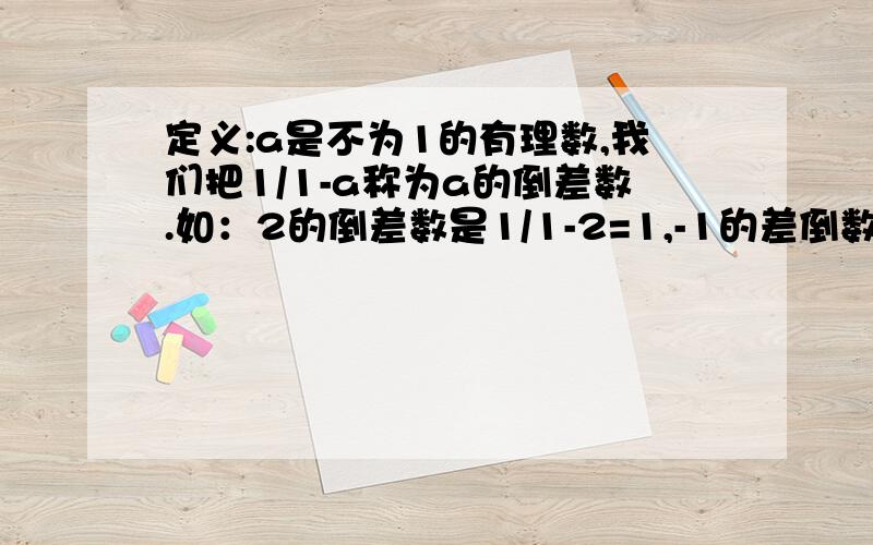 定义:a是不为1的有理数,我们把1/1-a称为a的倒差数.如：2的倒差数是1/1-2=1,-1的差倒数是1/1-（-1）