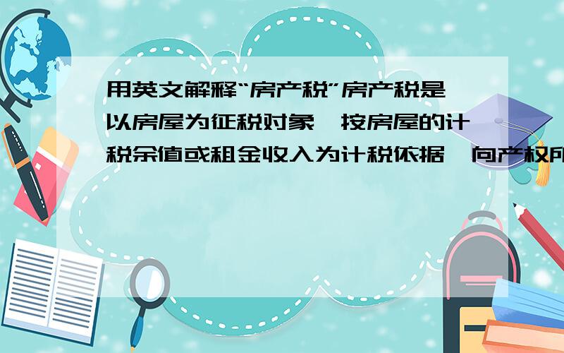 用英文解释“房产税”房产税是以房屋为征税对象,按房屋的计税余值或租金收入为计税依据,向产权所有人征收的一种财产税.