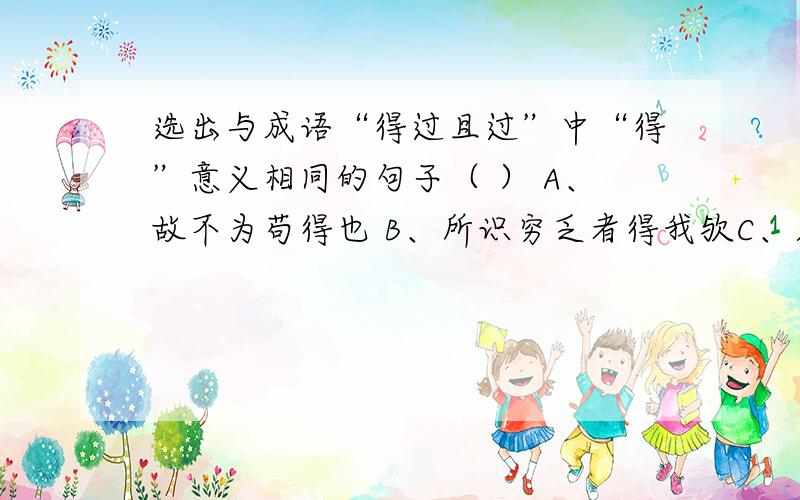 选出与成语“得过且过”中“得”意义相同的句子（ ） A、故不为苟得也 B、所识穷乏者得我欤C、则齐荆之欲