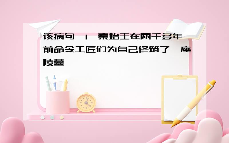 该病句,1、秦始王在两千多年前命令工匠们为自己修筑了一座陵墓