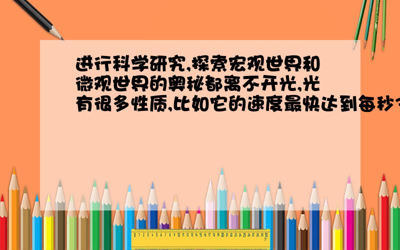 进行科学研究,探索宏观世界和微观世界的奥秘都离不开光,光有很多性质,比如它的速度最快达到每秒300000KM,它按颗粒性